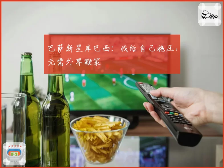 巴萨新星库巴西：我给自己施压，无需外界鞭策
