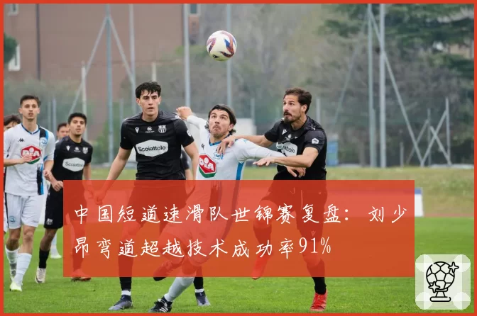中国短道速滑队世锦赛复盘：刘少昂弯道超越技术成功率91%
