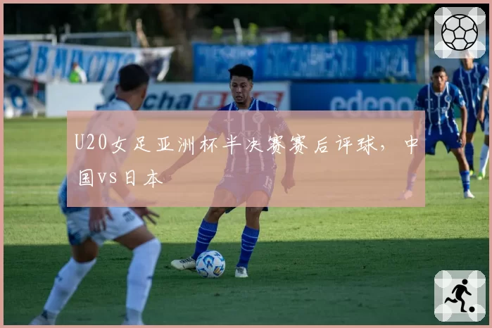 U20女足亚洲杯半决赛赛后评球，中国vs日本